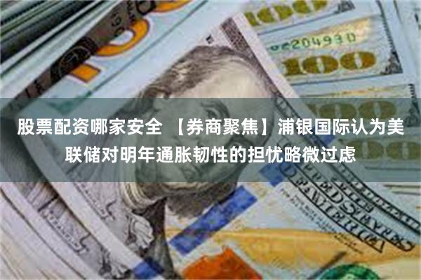 股票配资哪家安全 【券商聚焦】浦银国际认为美联储对明年通胀韧性的担忧略微过虑
