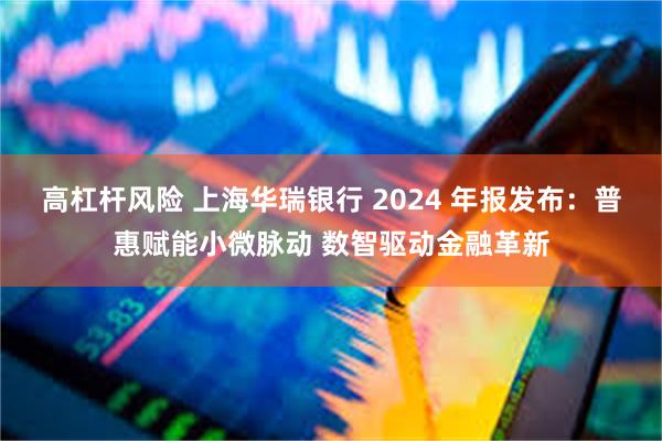 高杠杆风险 上海华瑞银行 2024 年报发布：普惠赋能小微脉动 数智驱动金融革新