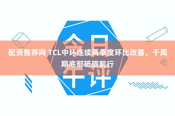 配资推荐网 TCL中环连续两季度环比改善，于周期底部砥砺前行