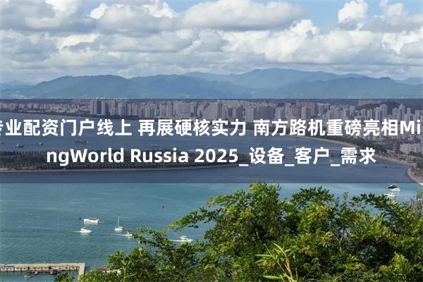 专业配资门户线上 再展硬核实力 南方路机重磅亮相MiningWorld Russia 2025_设备_客户_需求