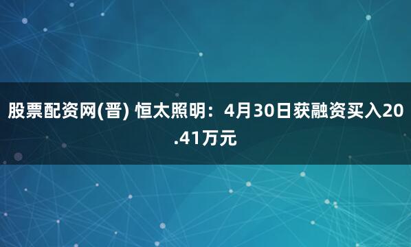 股票配资网(晋) 恒太照明：4月30日获融资买入20.41万元