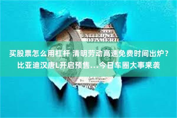 买股票怎么用杠杆 清明劳动高速免费时间出炉？比亚迪汉唐L开启预售…今日车圈大事来袭