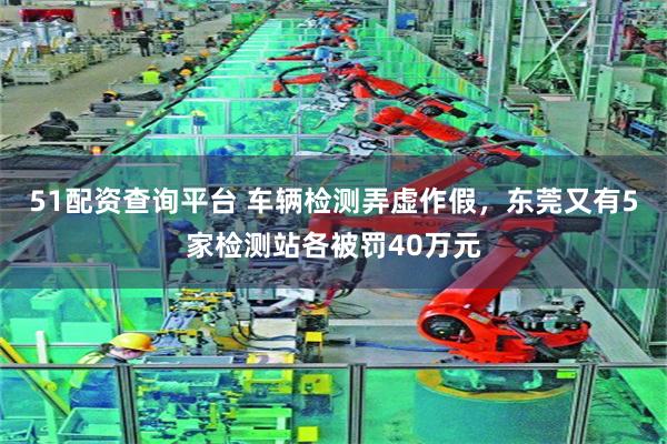 51配资查询平台 车辆检测弄虚作假，东莞又有5家检测站各被罚40万元