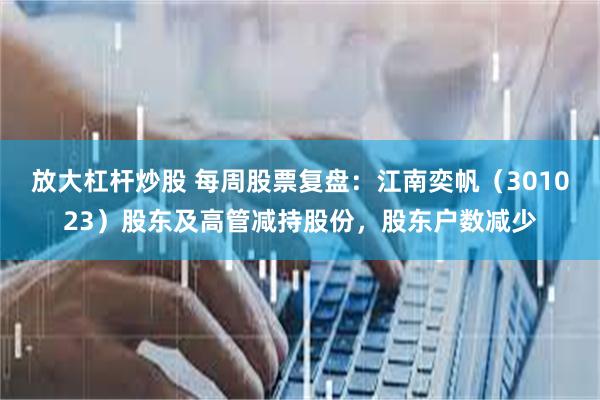 放大杠杆炒股 每周股票复盘：江南奕帆（301023）股东及高管减持股份，股东户数减少