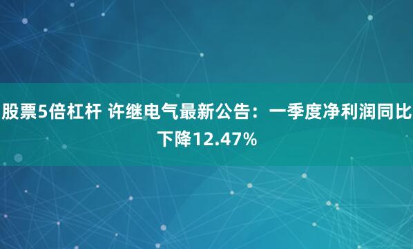 股票5倍杠杆 许继电气最新公告：一季度净利润同比下降12.47%