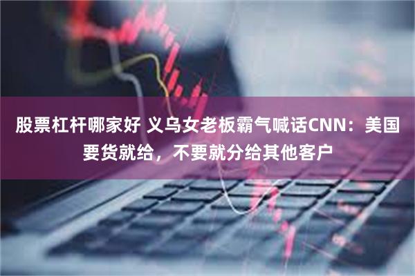 股票杠杆哪家好 义乌女老板霸气喊话CNN：美国要货就给，不要就分给其他客户