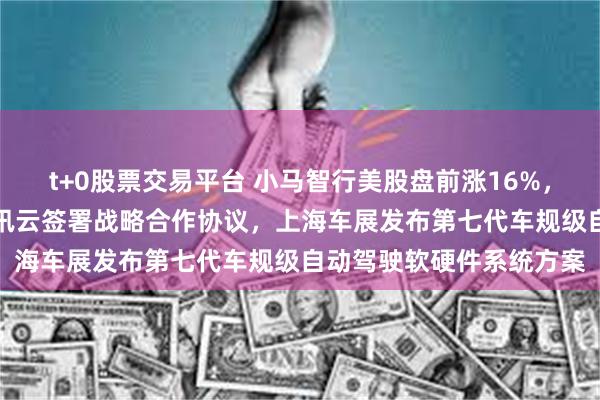 t+0股票交易平台 小马智行美股盘前涨16%，近两日飙升82%！与腾讯云签署战略合作协议，上海车展发布第七代车规级自动驾驶软硬件系统方案
