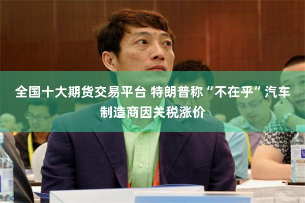全国十大期货交易平台 特朗普称“不在乎”汽车制造商因关税涨价
