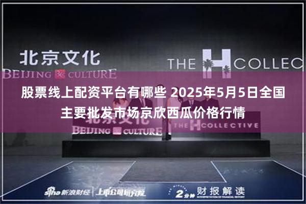 股票线上配资平台有哪些 2025年5月5日全国主要批发市场京欣西瓜价格行情