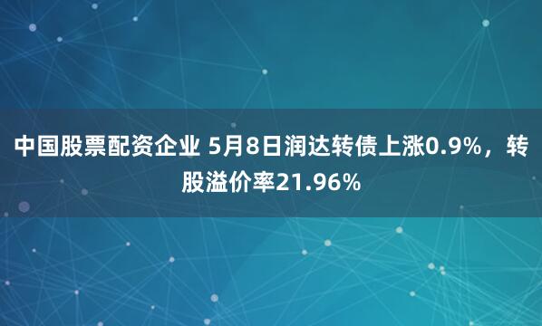 中国股票配资企业 5月8日润达转债上涨0.9%，转股溢价率21.96%