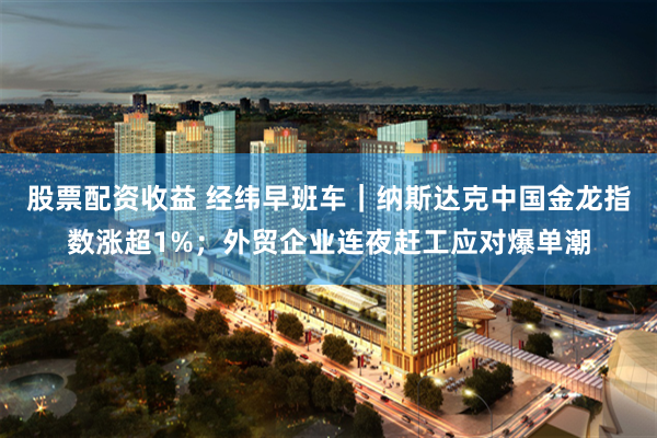 股票配资收益 经纬早班车｜纳斯达克中国金龙指数涨超1%；外贸企业连夜赶工应对爆单潮
