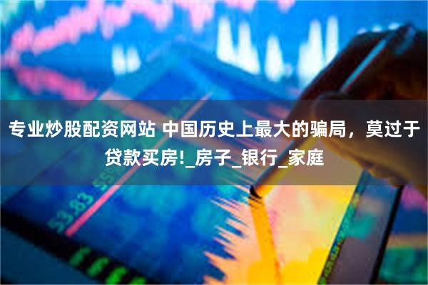 专业炒股配资网站 中国历史上最大的骗局，莫过于贷款买房!_房子_银行_家庭