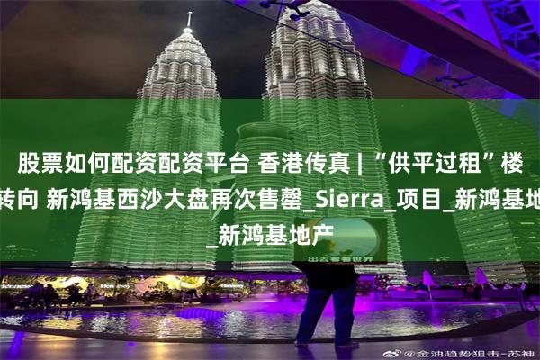 股票如何配资配资平台 香港传真 | “供平过租”楼市转向 新鸿基西沙大盘再次售罄_Sierra_项目_新鸿基地产
