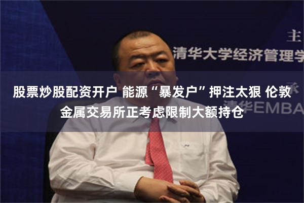 股票炒股配资开户 能源“暴发户”押注太狠 伦敦金属交易所正考虑限制大额持仓