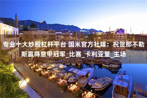 专业十大炒股杠杆平台 国米官方社媒：祝贺那不勒斯赢得意甲冠军_比赛_卡利亚里_主场