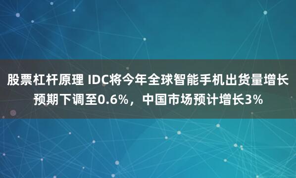 股票杠杆原理 IDC将今年全球智能手机出货量增长预期下调至0.6%，中国市场预计增长3%