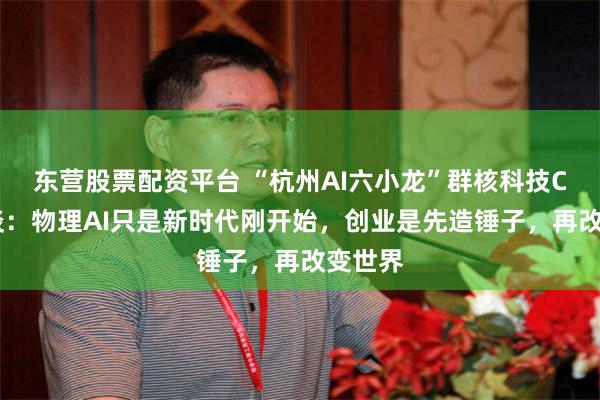 东营股票配资平台 “杭州AI六小龙”群核科技CEO访谈：物理AI只是新时代刚开始，创业是先造锤子，再改变世界