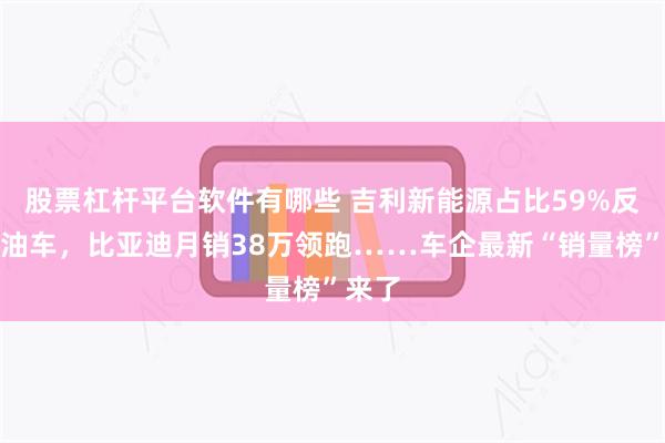 股票杠杆平台软件有哪些 吉利新能源占比59%反超燃油车，比亚迪月销38万领跑……车企最新“销量榜”来了