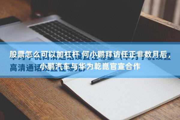 股票怎么可以加杠杆 何小鹏拜访任正非数月后，小鹏汽车与华为乾崑官宣合作