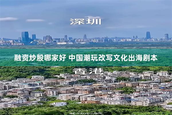 融资炒股哪家好 中国潮玩改写文化出海剧本