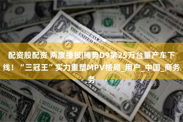 配资股配资 两度播报|腾势D9第25万台量产车下线！“三冠王”实力重塑MPV格局_用户_中国_商务