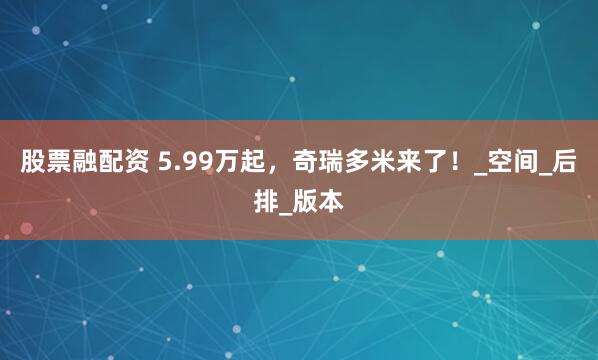 股票融配资 5.99万起，奇瑞多米来了！_空间_后排_版本