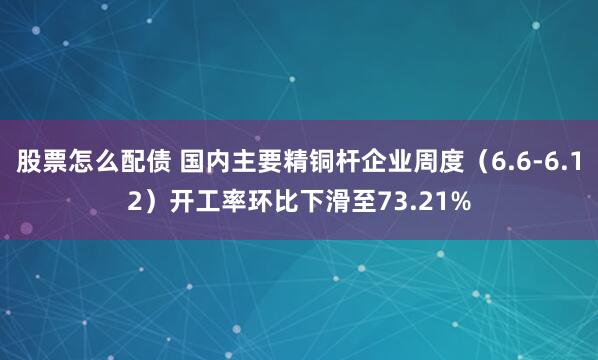 股票怎么配债 国内主要精铜杆企业周度（6.6-6.12）开工率环比下滑至73.21%