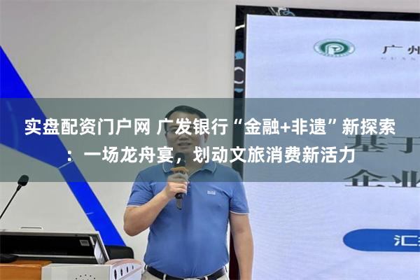 实盘配资门户网 广发银行“金融+非遗”新探索：一场龙舟宴，划动文旅消费新活力