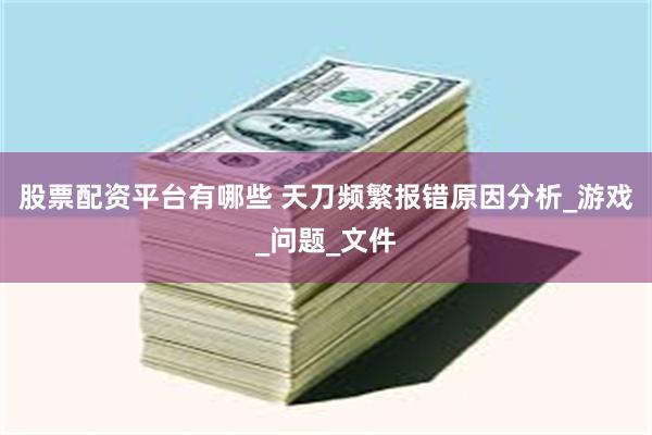 股票配资平台有哪些 天刀频繁报错原因分析_游戏_问题_文件