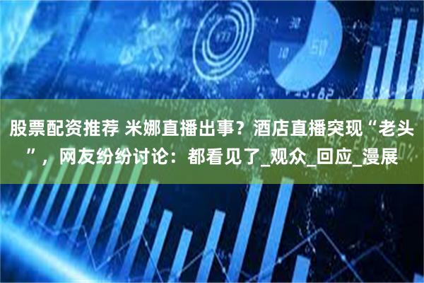股票配资推荐 米娜直播出事？酒店直播突现“老头”，网友纷纷讨论：都看见了_观众_回应_漫展