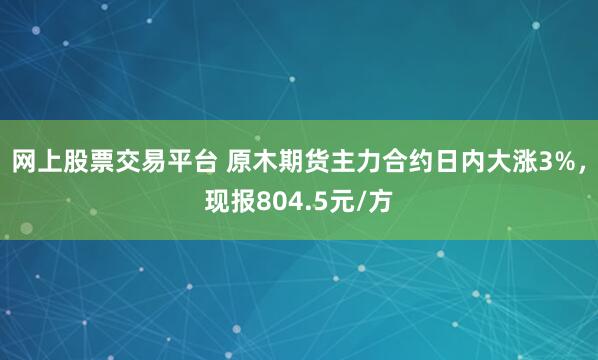 网上股票交易平台 原木期货主力合约日内大涨3%，现报804.5元/方