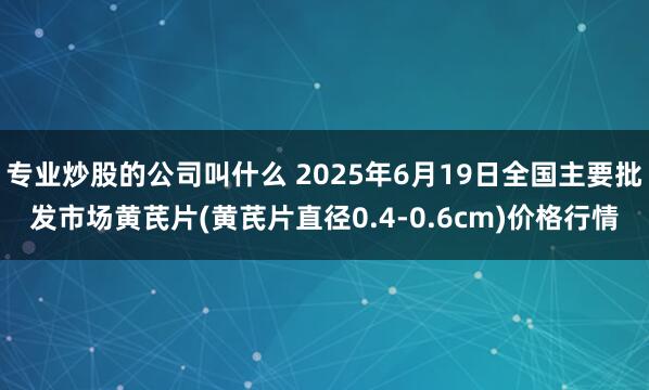 专业炒股的公司叫什么 2025年6月19日全国主要批发市场黄芪片(黄芪片直径0.4-0.6cm)价格行情