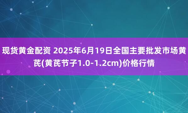 现货黄金配资 2025年6月19日全国主要批发市场黄芪(黄芪节子1.0-1.2cm)价格行情