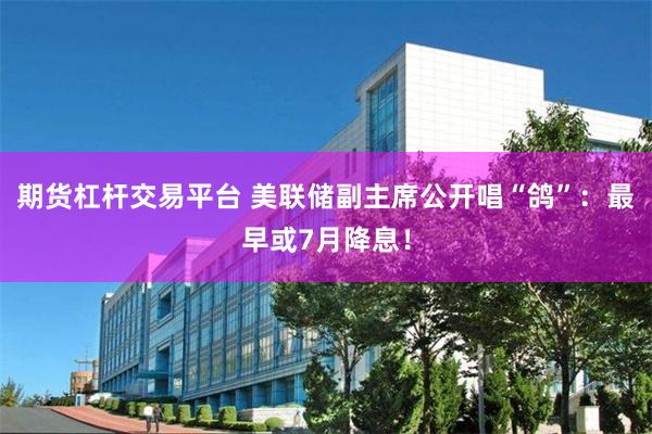 期货杠杆交易平台 美联储副主席公开唱“鸽”：最早或7月降息！