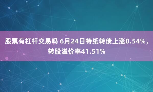 股票有杠杆交易吗 6月24日特纸转债上涨0.54%，转股溢价率41.51%