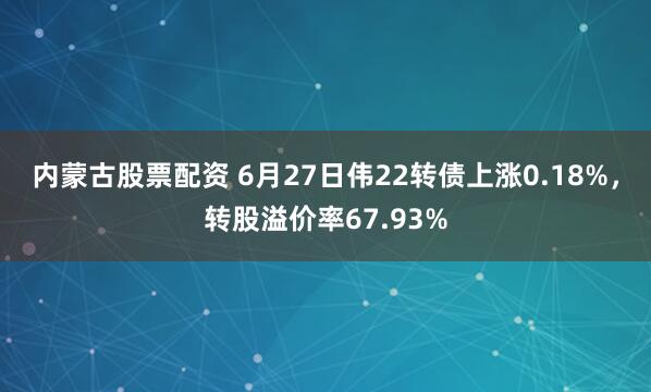 内蒙古股票配资 6月27日伟22转债上涨0.18%，转股溢价率67.93%