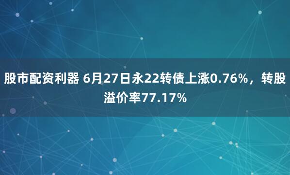 股市配资利器 6月27日永22转债上涨0.76%，转股溢价率77.17%