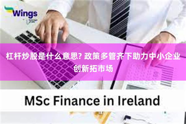 杠杆炒股是什么意思? 政策多管齐下助力中小企业创新拓市场