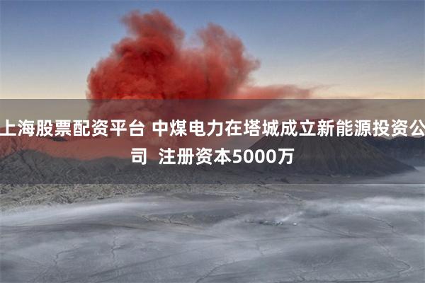 上海股票配资平台 中煤电力在塔城成立新能源投资公司  注册资本5000万