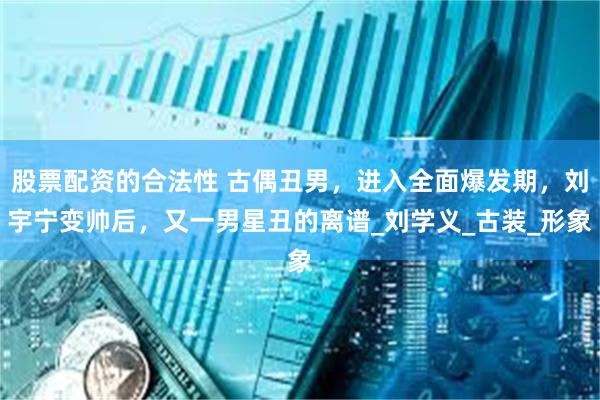 股票配资的合法性 古偶丑男，进入全面爆发期，刘宇宁变帅后，又一男星丑的离谱_刘学义_古装_形象