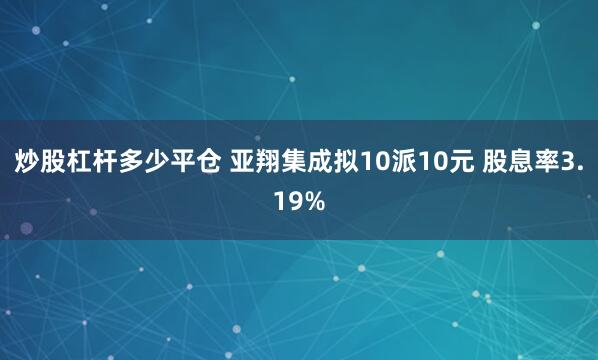 炒股杠杆多少平仓 亚翔集成拟10派10元 股息率3.19%