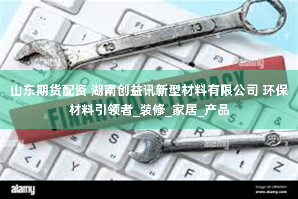 山东期货配资 湖南创益讯新型材料有限公司 环保材料引领者_装修_家居_产品