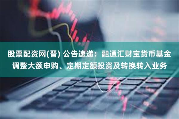 股票配资网(晋) 公告速递：融通汇财宝货币基金调整大额申购、定期定额投资及转换转入业务
