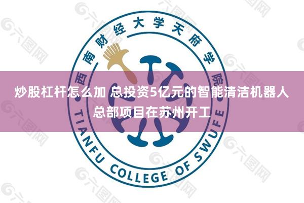 炒股杠杆怎么加 总投资5亿元的智能清洁机器人总部项目在苏州开工