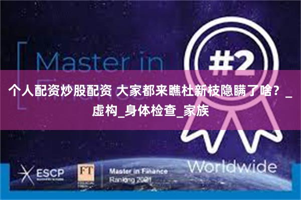 个人配资炒股配资 大家都来瞧杜新枝隐瞒了啥？_虚构_身体检查_家族