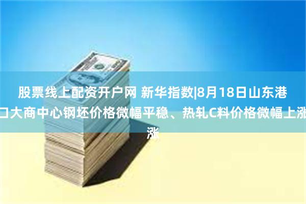 股票线上配资开户网 新华指数|8月18日山东港口大商中心钢坯价格微幅平稳、热轧C料价格微幅上涨