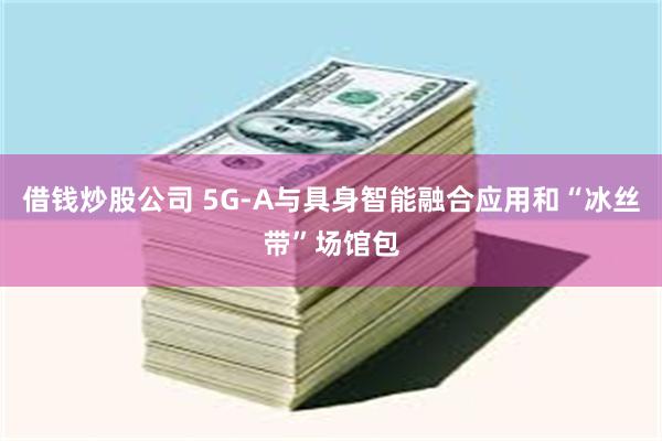 借钱炒股公司 5G-A与具身智能融合应用和“冰丝带”场馆包
