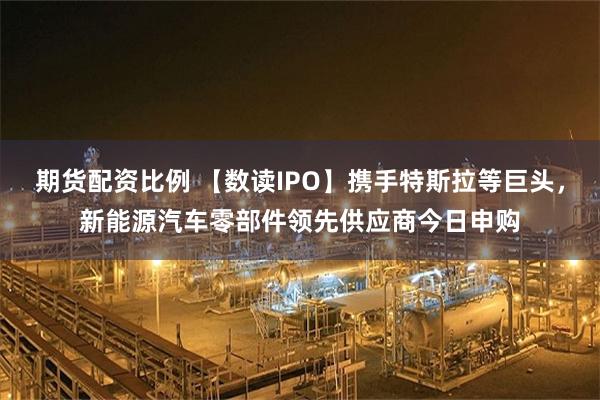 期货配资比例 【数读IPO】携手特斯拉等巨头，新能源汽车零部件领先供应商今日申购