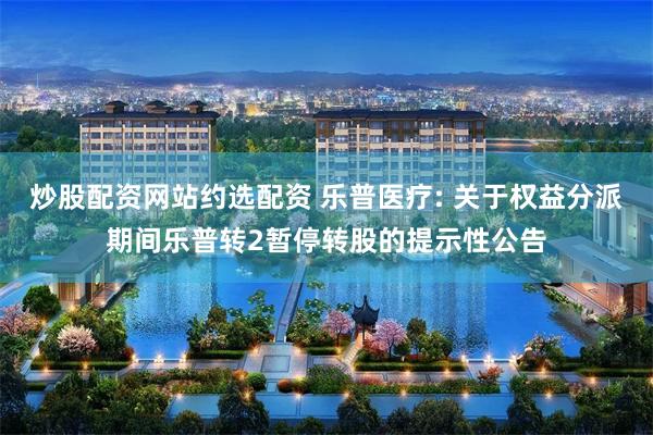 炒股配资网站约选配资 乐普医疗: 关于权益分派期间乐普转2暂停转股的提示性公告