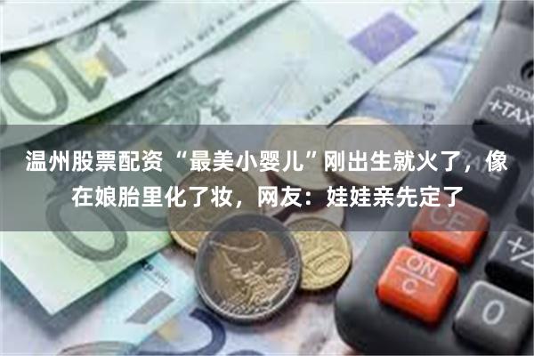 温州股票配资 “最美小婴儿”刚出生就火了，像在娘胎里化了妆，网友：娃娃亲先定了